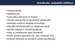 • Tartalomajánlók
• Játékfejlesztés
• Automatikus feliratozás és fordítás
• Virtuális valóság (VR) és kiterjesztett valóság (AR)
• Szintetikus média és deepfake technológia
• Interaktív történetmesélés és adaptív narratívák
• Szociális robotok és virtuális karakterek
• Hang- és arcfelismerés alapú interakciók
• Kreatív tartalom generálása (pl. zene, művészet, írás)
• Immerzív élmények és személyre szabott szórakoztatás
Szórakozás, szabadidő eltöltése
 