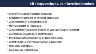 • Személyre szabott vásárlási élmények
• Készletmenedzsment és kereslet-előrejelzés
• Automatizált ár- és készletkezelés
• Ügyfélszolgálat és interakció
• Automatizált visszajelzés-gyűjtés és valós idejű ügyfélszolgálat
• Augmentált valóság (AR) alkalmazások
• Intelligens keresőrendszerek és termékkioszkok
• Arcfelismerés és személyre szabott üdvözlések
• Hatékony árstratégia
• Geolokációs technológiák
MI a hagyományos, bolti kereskedelemben
 