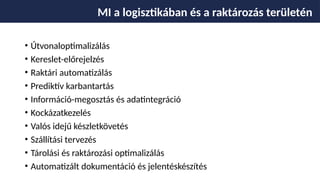 • Útvonaloptimalizálás
• Kereslet-előrejelzés
• Raktári automatizálás
• Prediktív karbantartás
• Információ-megosztás és adatintegráció
• Kockázatkezelés
• Valós idejű készletkövetés
• Szállítási tervezés
• Tárolási és raktározási optimalizálás
• Automatizált dokumentáció és jelentéskészítés
MI a logisztikában és a raktározás területén
 