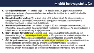 Mielőtt belevágnánk… (2)
1. Első ipari forradalom (18. század vége – 19. század eleje): A gépek használatának
elterjedése, a víz- és gőzgépek alkalmazása, valamint a textilipar és a vasúti közlekedés
fejlődése jellemezte.
2. Második ipari forradalom (19. század vége – 20. század eleje): Az elektromosság, a
tömegtermelés, a belső égésű motorok és az acélgyártás fejlődése. Az autóipar és a
tömegkommunikáció is ekkor indult fejlődésnek.
3. Harmadik ipari forradalom (20. század közepe – 20. század vége): Az elektronika, az
informatika, a számítógépek és az automatizált rendszerek elterjedése. Az ipari gyártásban a
robotika és az informatika integrációja jellemezte.
4. Negyedik ipari forradalom (21. század eleje – jelen): A digitális technológiák, az IoT
(internet of things), a mesterséges intelligencia, a 3D nyomtatás és a robotika fejlesztése. Az
ipari rendszerek intelligens összekapcsolása és automatizálása a központi jellemző.
5. Ötödik ipari forradalom (jelen – jövő): A mesterséges intelligencia és az emberi kreativitás
közötti szorosabb együttműködés, az ember-központú technológiai fejlesztések,
fenntarthatóság és társadalmi felelősségvállalás. Az iparban az automatizált rendszerek
mellett az emberi munkavégzés és technológiai fejlesztés kombinációja kerül előtérbe.
 