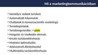 • Személyre szabott tartalom
• Automatizált folyamatok
• Chatbotok és konverzacionális marketingű
• Termékajánlatok
• Tartalomgenerálás -> játék
• Hangulat- és viselkedés elemzés
• Kreatív tartalomlétrehozás
• Hirdetési optimalizálás
• Adatvezérelt döntéshozatal
• Multimédiás tartalomlétrehozás
MI a marketingkommunikációban
 