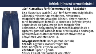 Kérlek írj hozzá termékleírást!
„So” Klasszikus férfi farmernadrág – középkék
Ez a klasszikus szabású „So” férfi farmernadrág ideális
választás mindennapi viselethez. Kényelmes,
strapabíró denim anyagból készült, amely hosszan
tartó használatot biztosít. A középkék árnyalat enyhe
koptatással elegáns, mégis laza megjelenést
kölcsönöz. A hagyományos öt zsebes kialakítás és a
cipzáras-gombos záródás teszi praktikussá a nadrágot.
Övbújtatóval ellátott derékrésze lehetővé teszi a
kényelmes viseletet övvel is.
Anyagösszetétel: 100% pamut (denim)
Szabás: Egyenes szárú (straight fit)
Szín: Középkék, enyhén koptatott
Záródás: Cipzár + gomb
Stílus: Casual / hétköznapi viselethez
 