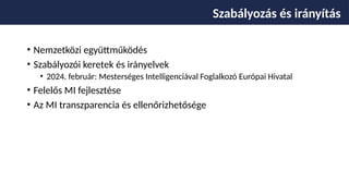 • Nemzetközi együttműködés
• Szabályozói keretek és irányelvek
• 2024. február: Mesterséges Intelligenciával Foglalkozó Európai Hivatal
• Felelős MI fejlesztése
• Az MI transzparencia és ellenőrizhetősége
Szabályozás és irányítás
 