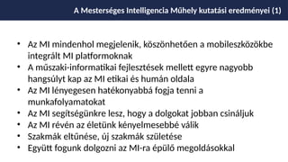 • Az MI mindenhol megjelenik, köszönhetően a mobileszközökbe
integrált MI platformoknak
• A műszaki-informatikai fejlesztések mellett egyre nagyobb
hangsúlyt kap az MI etikai és humán oldala
• Az MI lényegesen hatékonyabbá fogja tenni a
munkafolyamatokat
• Az MI segítségünkre lesz, hogy a dolgokat jobban csináljuk
• Az MI révén az életünk kényelmesebbé válik
• Szakmák eltűnése, új szakmák születése
• Együtt fogunk dolgozni az MI-ra épülő megoldásokkal
A Mesterséges Intelligencia Műhely kutatási eredményei (1)
 