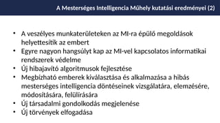• A veszélyes munkaterületeken az MI-ra épülő megoldások
helyettesítik az embert
• Egyre nagyon hangsúlyt kap az MI-vel kapcsolatos informatikai
rendszerek védelme
• Új hibajavító algoritmusok fejlesztése
• Megbízható emberek kiválasztása és alkalmazása a hibás
mesterséges intelligencia döntéseinek vizsgálatára, elemzésére,
módosítására, felülírására
• Új társadalmi gondolkodás megjelenése
• Új törvények elfogadása
A Mesterséges Intelligencia Műhely kutatási eredményei (2)
 