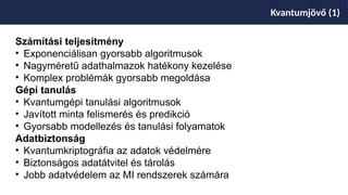 Kvantumjövő (1)
Számítási teljesítmény
• Exponenciálisan gyorsabb algoritmusok
• Nagyméretű adathalmazok hatékony kezelése
• Komplex problémák gyorsabb megoldása
Gépi tanulás
• Kvantumgépi tanulási algoritmusok
• Javított minta felismerés és predikció
• Gyorsabb modellezés és tanulási folyamatok
Adatbiztonság
• Kvantumkriptográfia az adatok védelmére
• Biztonságos adatátvitel és tárolás
• Jobb adatvédelem az MI rendszerek számára
 