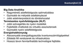 Kvantumjövő (3)
Big Data Analitika
• Nagyméretű adatfeldolgozás optimalizálása
• Gyorsabb és mélyebb adatbányászat
• Jobb adatinterpretáció és döntéshozatal
Természetes nyelvfeldolgozás (NLP)
• Jobb szövegértés és nyelvi modellek
• Fejlettebb chatbotok és virtuális asszisztensek
• Gyorsabb nyelvi adatfeldolgozás
Energiahatékonyság
• Alacsonyabb energiafogyasztás kvantumszámítógépekkel
• Zöldebb MI rendszerek és infrastruktúra
• Hosszú távon fenntarthatóbb technológiai fejlődés
 