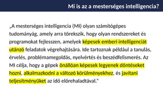 „A mesterséges intelligencia (MI) olyan számítógépes
tudományág, amely arra törekszik, hogy olyan rendszereket és
programokat fejlesszen, amelyek képesek emberi intelligenciát
utánzó feladatok végrehajtására. Ide tartoznak például a tanulás,
érvelés, problémamegoldás, nyelvértés és beszédfelismerés. Az
MI célja, hogy a gépek önállóan képesek legyenek döntéseket
hozni, alkalmazkodni a változó körülményekhez, és javítani
teljesítményüket az idő előrehaladtával.”
Mi is az a mesterséges intelligencia?
 