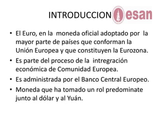 INTRODUCCIONEl Euro, en la  moneda oficial adoptado por  la mayor parte de países que conforman la Unión Europea y que constituyen la Eurozona.Es parte del proceso de la  intregración económica de Comunidad Europea.Es administrada por el Banco Central Europeo.Moneda que ha tomado un rol predominate junto al dólar y al Yuán.