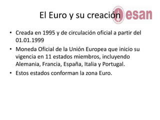 El Euro y su creaciónCreada en 1995 y de circulación oficial a partir del 01.01.1999Moneda Oficial de la Unión Europea que inicio su vigencia en 11 estados miembros, incluyendo Alemania, Francia, España, Italia y Portugal.Estos estados conforman la zona Euro.