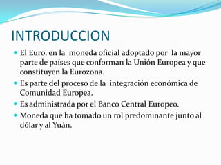 INTRODUCCIONEl Euro, en la  moneda oficial adoptado por  la mayor parte de países que conforman la Unión Europea y que constituyen la Eurozona.Es parte del proceso de la  integración económica de Comunidad Europea.Es administrada por el Banco Central Europeo.Moneda que ha tomado un rol predominante junto al dólar y al Yuán.