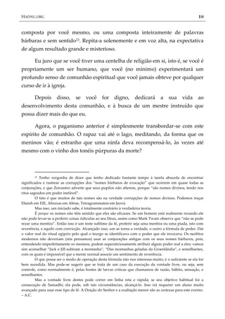 HADNU.ORG 10
composta por você mesmo, ou uma composta inteiramente de palavras
bárbaras e sem sentido23. Repita-a solenemente e em voz alta, na expectativa
de algum resultado grande e misterioso.
Eu juro que se você tiver uma centelha de religião em si, isto é, se você é
propriamente um ser humano, que você (no mínimo) experimentará um
profundo senso de comunhão espiritual que você jamais obteve por qualquer
curso de ir à igreja.
Depois disso, se você for digno, dedicará a sua vida ao
desenvolvimento desta comunhão, e à busca de um mestre instruído que
possa dizer mais do que eu.
Agora, o paganismo anterior é simplesmente transbordar-se com este
espírito de comunhão. O rapaz vai até o lago, meditando, da forma que os
meninos vão; é estranho que uma ninfa deva recompensá-lo, às vezes até
mesmo com o vinho dos tonéis púrpuras da morte?
23 Tenho vergonha de dizer que tenho dedicado bastante tempo à tarefa absurda de encontrar
significados e rastrear as corrupções dos ‚nomes b{rbaros de evocação‛ que ocorrem em quase todas as
conjurações, e que Zoroastro adverte que seus pupilos não alterem, porque ‚são nomes divinos, tendo nos
ritos sagrados um poder inef{vel‛.
O fato é que muitos de tais nomes são na verdade corrupções de nomes divinos. Podemos traçar
Eheieh em EIE, Abraxas em Abrae, Tetragrammaton em Jeová.
Mas isso, um iniciado sabe, é totalmente contrário à verdadeira teoria.
É porque os nomes não têm sentido que eles são eficazes. Se um homem está realmente rezando ele
não pode levar-se a proferir coisas ridículas ao seu Deus, assim como Mark Twain observa que ‚não se pode
rezar uma mentira‛. Então isso é um teste sublime da fé, proferir seja uma mentira ou uma piada, isto com
reverência, e aquilo com convicção. Alcançado isso, um se torna a verdade, o outro a fórmula de poder. Daí
o valor real do ritual egípcio pelo qual o teurgo se identificava com o poder que ele invocava. Os neófitos
modernos não deveriam (nós pensamos) usar as conjurações antigas com os seus nomes bárbaros, pois,
entendendo imperfeitamente os mesmos, podem supersticiosamente atribuir algum poder real a eles; vamos
sim aconselhar ‚Jack e Jill subiram a montanha‛, ‚Das montanhas geladas da Groenlândia‛, e semelhantes,
com os quais é impossível que a mente normal associe um sentimento de reverência.
O que possa ser o modo de operação desta fórmula não nos interessa muito; é o suficiente se ela for
bem sucedida. Mas pode-se sugerir que se trata de um caso da execução da vontade livre, ou seja, sem
controle, como normalmente é, pelas hostes de larvas críticas que chamamos de razão, hábito, sensação, e
semelhantes.
Mas a vontade livre destes pode correr em linha reta e rápida; se seu objetivo habitual foi a
consecução de Samadhi; ela pode, sob tais circunstâncias, alcançá-lo. Isso irá requerer um aluno muito
avançado para usar esse tipo de fé. A Oração do Senhor e a exaltação menor são as certezas para este evento.
– A.C.
 