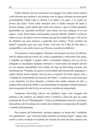 11 ELÊUSIS
Pobres idiotas! em seu entusiasmo em apagar a luz sobre nossos altares
vocês tiveram que molhar a sua própria com as águas amargas da mais geral
incredulidade. Onde estão as bruxas e as fadas e os anjos, e as visões do
divino São João? Vocês estão irritados com a minha menção de anjos e
bruxas; porque vocês sabem que vocês são céticos, e que eu tenho qualquer
quantidade de ‚garantia escritural‛ para atirar em suas cabeças, se eu me
dignar; vocês ficam todos embaraçados quando Maude Adams24 inclina-se
sobre as luzes do palco com um sotaque gu-gu tão exagerado que você morre
de diabetes em uma semana, e pede-lhe sem rodeios: ‚Você acredita em
fadas?‛ enquanto que, por suas visões, você não vai à Ilha de São João, e
compartilha o seu exílio; mas à sua Floresta, e perde seu dinheiro.
Os primeiros cultos pagãos a Demeter em bosques escuros; há silêncio,
não há organização do ritual; ali o culto é espontâneo e individual. Em suma,
o trabalho da religião é jogado sobre a faculdade religiosa, em vez de ser
delegado às faculdades bastante inferiores e irrelevantes de simples decoro
ou até mesmo teatralidade. Um cristão do tipo de Browning entende isso
perfeitamente. Verdade, ele aprova a sinceridade que ele percebe impregnar a
capela doutra forma nojenta, mas ele não se importa de modo algum com a
‚exibição de curiosidades do sucessor de Pedro‛, e embora eu ouse dizer que
o seu fantasma vai ficar chocado e irritado com minha menção do fato, o
próprio Browning não obtém a sua iluminação em qualquer templo humano,
mas só quando ele está lá fora no universo, sozinho na tempestade.
Tampouco Browning esboça em qualquer lugar uma imagem tão
perfeita e tão credível da relação entre o homem e Deus do que na visão
excelente de Pã em ‚Pheidippides‛. Tudo é perfeitamente natural e, portanto,
miraculoso; não há esforço aos insetos da vestimenta, na esperança de engolir
o camelo da Iluminação.
Em matéria de Pentecostes, ouvimos apenas, na forma das ‚condições
do experimento‛, que ‚estavam todos reunidos no mesmo lugar‛. Agora, este
sendo o único exemplo na história do mundo de mais de duas pessoas em
24 NSR: Atriz que representou na peça de ‚Peter Pan‛.
 