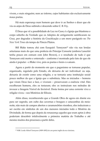 13 ELÊUSIS
vivem, e mais ninguém; nem ao inferno, cujos habitantes são exclusivamente
maus poetas.
Há mais esperança num homem que deve ir ao Senhor e dizer que ele
viu os anjos de Deus subindo e descendo sobre C. B. Fry.
É Deus que vê a possibilidade de Luz no Caos; é a Igreja que blasfema o
corpo soberbo da Verdade que os Adeptos de antigamente santificaram na
Cruz, por degradar a história da Crucificação a um mero parágrafo no The
New York Times do tempo de Pôncio Pilatos.
Bill Blake tomou chá com Ezequiel: Tennyson25 não viu nas lendas
arturianas mais do que uma profecia do Príncipe Consorte (embora Lancelot
tenha pouco em comum com John Brown), e o resultado de tudo é que
Tennyson está morto e enterrado – conforme é mostrado pelo fato de que ele
ainda é popular – e Blake vive, pois os poetas o leem e o amam.
Agora a partir do momento em que o paganismo se tornasse popular,
organizado, regulado pelo Estado, ele deixaria de ser individual: ou seja,
deixaria de existir como uma religião, e se tornaria uma instituição social
pouco melhor do que a Igreja que o substituiu. Mas os iniciados – homens
que viram Deus face a face, e viveram – preservaram a essência vital. Eles
escolheram homens, eles os testaram; eles os instruíram nos métodos de
invocar a Imagem Visível do Invisível. Desta forma por uma corrente viva a
religião viveu – nos Mistérios de Elêusis.
Além disso, reconhecendo que a Grande Obra de agora em diante era
para ser segredo, um culto das cavernas e bosques e catacumbas da meia-
noite, não mais de campos abertos e caramanchões risonhos, eles induziram a
ser escrito em símbolos de um dos menores iniciados todo o Mistério da
Divindade, de forma que depois da renascença aqueles que eram aptos à obra
poderiam descobrir infalivelmente a primeira matéria do Trabalho e até
mesmo muitos dos processos a partir deles.
25 NSR: Lorde Alfred Tennyson (1809-1892) foi um poeta inglês da era vitoriana.
 