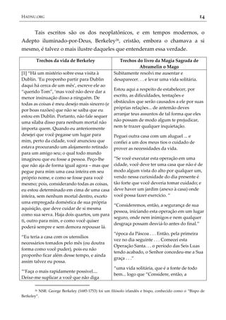 HADNU.ORG 14
Tais escritos são os dos neoplatônicos, e em tempos modernos, o
Adepto iluminado-por-Deus, Berkeley26, cristão, embora o chamava a si
mesmo, é talvez o mais ilustre daqueles que entenderam essa verdade.
Trechos da vida de Berkeley Trechos do livro da Magia Sagrada de
Abramelin o Mago
[1] ‚Há um mistério sobre essa visita à
Dublin. ’Eu proponho partir para Dublin
daqui há cerca de um mês’, escreve ele ao
‚querido Tom‛, ‘mas você não deve dar a
menor insinuação disso a ninguém. De
todas as coisas é meu desejo mais sincero (e
por boas razões) que não se saiba que eu
estou em Dublin. Portanto, não fale sequer
uma sílaba disso para nenhum mortal não
importa quem. Quando eu anteriormente
desejei que você pegasse um lugar para
mim, perto da cidade, você anunciou que
estava procurando um alojamento retirado
para um amigo seu; o qual todo mundo
imaginou que eu fosse a pessoa. Peço-lhe
que não aja de forma igual agora – mas que
pegue para mim uma casa inteira em seu
próprio nome, e como se fosse para você
mesmo; pois, considerando todas as coisas,
eu estou determinado em cima de uma casa
inteira, sem nenhum mortal dentro, exceto
uma empregada doméstica de sua própria
aquisição, que deve cuidar de si mesma
como sua serva. Haja dois quartos, um para
ti, outro para mim, e como você quiser
poderá sempre e sem demora repousar lá.
‚Eu teria a casa com os utensílios
necessários tomados pelo mês (ou doutra
forma como você puder), pois eu não
proponho ficar além desse tempo, e ainda
assim talvez eu possa.
‚‘Faça o mais rapidamente possível....
Deixe-me suplicar a você que não diga
Subitamente resolvi me ausentar e
desaparecer. . . e levar uma vida solitária.
Estou aqui a respeito de estabelecer, por
escrito, as dificuldades, tentações e
obstáculos que serão causados a ele por suas
próprias relações... de antemão deves
arranjar teus assuntos de tal forma que eles
não possam de modo algum te prejudicar,
nem te trazer qualquer inquietação.
Peguei outra casa com um aluguel ... e
confiei a um dos meus tios o cuidado de
prover as necessidades da vida.
‚Se você executar esta operação em uma
cidade, você deve ter uma casa que não é de
modo algum vista do alto por qualquer um,
vendo nessa curiosidade do dia presente é
tão forte que você deveria tomar cuidado; e
deve haver um jardim (anexo à casa) onde
você possa fazer exercício. ‚
‚Consideremos, então, a segurança de sua
pessoa, iniciando esta operação em um lugar
seguro, onde nem inimigos e nem qualquer
desgraça possam desviá-lo antes do final.‛
‚época da Páscoa . . . Então, pela primeira
vez no dia seguinte . . . Comecei esta
Operação Santa. . . o período das Seis Luas
tendo acabado, o Senhor concedeu-me a Sua
graça . . .‛
‚uma vida solitária, que é a fonte de todo
bem... logo que ‚Considere, então, a
26 NSR: George Berkeley (1685-1753) foi um filósofo irlandês e bispo, conhecido como o ‚Bispo de
Berkeley‛.
 
