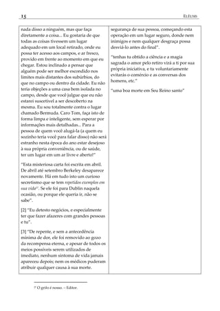 15 ELÊUSIS
nada disso a ninguém, mas que faça
diretamente a coisa... Eu gostaria de que
todas as coisas tivessem um lugar
adequado em um local retirado, onde eu
possa ter acesso aos campos, e ar fresco,
provido em frente ao momento em que eu
chegar. Estou inclinado a pensar que
alguém pode ser melhor escondido nos
limites mais distantes dos subúrbios, do
que no campo ou dentro da cidade. Eu não
teria objeções a uma casa bem isolada no
campo, desde que você julgue que eu não
estarei suscetível a ser descoberto na
mesma. Eu sou totalmente contra o lugar
chamado Bermuda. Caro Tom, faça isto de
forma limpa e inteligente, sem esperar por
informações mais detalhadas... Para a
pessoa de quem você alugá-la (a quem eu
sozinho teria você para falar disso) não será
estranho nesta época do ano estar desejoso
à sua própria conveniência, ou de saúde,
ter um lugar em um ar livre e aberto!‛
‚Esta misteriosa carta foi escrita em abril.
De abril até setembro Berkeley desaparece
novamente. Há em tudo isto um curioso
secretismo que se tem repetidos exemplos em
sua vida27
. Se ele foi para Dublin naquela
ocasião, ou porque ele queria ir, não se
sabe‛.
[2] ‚Eu detesto negócios, e especialmente
ter que fazer afazeres com grandes pessoas
e tu‛.
[3] ‚De repente, e sem a antecedência
mínima de dor, ele foi removido ao gozo
da recompensa eterna, e apesar de todos os
meios possíveis serem utilizados de
imediato, nenhum sintoma de vida jamais
apareceu depois; nem os médicos puderam
atribuir qualquer causa à sua morte.
segurança de sua pessoa, começando esta
operação em um lugar seguro, donde nem
inimigos e nem qualquer desgraça possa
desviá-lo antes do final‛.
‚tenhas tu obtido a ciência e a magia
sagrada o amor pelo retiro virá a ti por sua
própria iniciativa, e tu voluntariamente
evitarás o comércio e as conversas dos
homens, etc.‛
‚uma boa morte em Seu Reino santo‛
27 O grifo é nosso. – Editor.
 