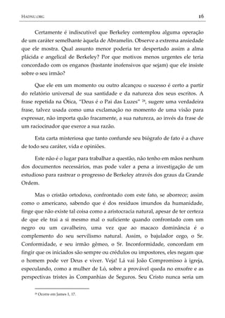 HADNU.ORG 16
Certamente é indiscutível que Berkeley contemplou alguma operação
de um caráter semelhante àquela de Abramelin. Observe a extrema ansiedade
que ele mostra. Qual assunto menor poderia ter despertado assim a alma
plácida e angelical de Berkeley? Por que motivos menos urgentes ele teria
concordado com os enganos (bastante inofensivos que sejam) que ele insiste
sobre o seu irmão?
Que ele em um momento ou outro alcançou o sucesso é certo a partir
do relatório universal de sua santidade e da natureza dos seus escritos. A
frase repetida na Ótica, ‚Deus é o Pai das Luzes‛ 28, sugere uma verdadeira
frase, talvez usada como uma exclamação no momento de uma visão para
expressar, não importa quão fracamente, a sua natureza, ao invés da frase de
um raciocinador que exerce a sua razão.
Esta carta misteriosa que tanto confunde seu biógrafo de fato é a chave
de todo seu caráter, vida e opiniões.
Este não é o lugar para trabalhar a questão, não tenho em mãos nenhum
dos documentos necessários, mas pode valer a pena a investigação de um
estudioso para rastrear o progresso de Berkeley através dos graus da Grande
Ordem.
Mas o cristão ortodoxo, confrontado com este fato, se aborrece; assim
como o americano, sabendo que é dos resíduos imundos da humanidade,
finge que não existe tal coisa como a aristocracia natural, apesar de ter certeza
de que ele trai a si mesmo mal o suficiente quando confrontado com um
negro ou um cavalheiro, uma vez que ao macaco dominância é o
complemento do seu servilismo natural. Assim, o bajulador cego, o Sr.
Conformidade, e seu irmão gêmeo, o Sr. Inconformidade, concordam em
fingir que os iniciados são sempre ou crédulos ou impostores, eles negam que
o homem pode ver Deus e viver. Veja! Lá vai João Compromisso à igreja,
especulando, como a mulher de Ló, sobre a provável queda no enxofre e as
perspectivas tristes às Companhias de Seguros. Seu Cristo nunca seria um
28 Ocorre em James 1, 17.
 