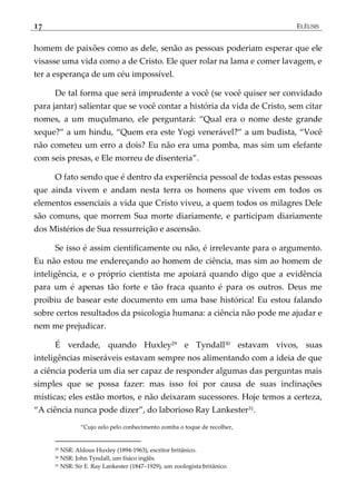 17 ELÊUSIS
homem de paixões como as dele, senão as pessoas poderiam esperar que ele
visasse uma vida como a de Cristo. Ele quer rolar na lama e comer lavagem, e
ter a esperança de um céu impossível.
De tal forma que será imprudente a você (se você quiser ser convidado
para jantar) salientar que se você contar a história da vida de Cristo, sem citar
nomes, a um muçulmano, ele perguntará: ‚Qual era o nome deste grande
xeque?‛ a um hindu, ‚Quem era este Yogi venerável?‛ a um budista, ‚Você
não cometeu um erro a dois? Eu não era uma pomba, mas sim um elefante
com seis presas, e Ele morreu de disenteria‛.
O fato sendo que é dentro da experiência pessoal de todas estas pessoas
que ainda vivem e andam nesta terra os homens que vivem em todos os
elementos essenciais a vida que Cristo viveu, a quem todos os milagres Dele
são comuns, que morrem Sua morte diariamente, e participam diariamente
dos Mistérios de Sua ressurreição e ascensão.
Se isso é assim cientificamente ou não, é irrelevante para o argumento.
Eu não estou me endereçando ao homem de ciência, mas sim ao homem de
inteligência, e o próprio cientista me apoiará quando digo que a evidência
para um é apenas tão forte e tão fraca quanto é para os outros. Deus me
proibiu de basear este documento em uma base histórica! Eu estou falando
sobre certos resultados da psicologia humana: a ciência não pode me ajudar e
nem me prejudicar.
É verdade, quando Huxley29 e Tyndall30 estavam vivos, suas
inteligências miseráveis estavam sempre nos alimentando com a ideia de que
a ciência poderia um dia ser capaz de responder algumas das perguntas mais
simples que se possa fazer: mas isso foi por causa de suas inclinações
místicas; eles estão mortos, e não deixaram sucessores. Hoje temos a certeza,
‚A ciência nunca pode dizer‛, do laborioso Ray Lankester31.
‚Cujo zelo pelo conhecimento zomba o toque de recolher,
29 NSR: Aldous Huxley (1894-1963), escritor britânico.
30 NSR: John Tyndall, um físico inglês.
31 NSR: Sir E. Ray Lankester (1847–1929), um zoologista britânico.
 