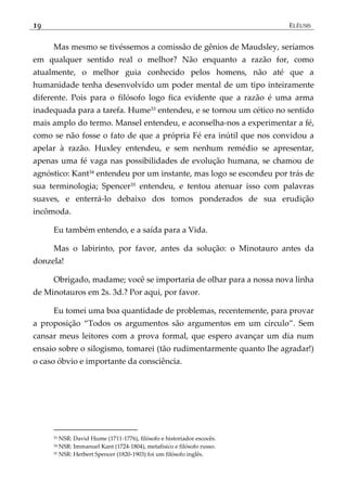 19 ELÊUSIS
Mas mesmo se tivéssemos a comissão de gênios de Maudsley, seríamos
em qualquer sentido real o melhor? Não enquanto a razão for, como
atualmente, o melhor guia conhecido pelos homens, não até que a
humanidade tenha desenvolvido um poder mental de um tipo inteiramente
diferente. Pois para o filósofo logo fica evidente que a razão é uma arma
inadequada para a tarefa. Hume33 entendeu, e se tornou um cético no sentido
mais amplo do termo. Mansel entendeu, e aconselha-nos a experimentar a fé,
como se não fosse o fato de que a própria Fé era inútil que nos convidou a
apelar à razão. Huxley entendeu, e sem nenhum remédio se apresentar,
apenas uma fé vaga nas possibilidades de evolução humana, se chamou de
agnóstico: Kant34 entendeu por um instante, mas logo se escondeu por trás de
sua terminologia; Spencer35 entendeu, e tentou atenuar isso com palavras
suaves, e enterrá-lo debaixo dos tomos ponderados de sua erudição
incômoda.
Eu também entendo, e a saída para a Vida.
Mas o labirinto, por favor, antes da solução: o Minotauro antes da
donzela!
Obrigado, madame; você se importaria de olhar para a nossa nova linha
de Minotauros em 2s. 3d.? Por aqui, por favor.
Eu tomei uma boa quantidade de problemas, recentemente, para provar
a proposição ‚Todos os argumentos são argumentos em um círculo‛. Sem
cansar meus leitores com a prova formal, que espero avançar um dia num
ensaio sobre o silogismo, tomarei (tão rudimentarmente quanto lhe agradar!)
o caso óbvio e importante da consciência.
33 NSR: David Hume (1711-1776), filósofo e historiador escocês.
34 NSR: Immanuel Kant (1724-1804), metafísico e filósofo russo.
35 NSR: Herbert Spencer (1820-1903) foi um filósofo inglês.
 