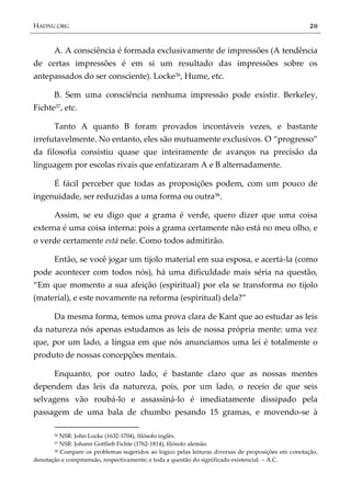 HADNU.ORG 20
A. A consciência é formada exclusivamente de impressões (A tendência
de certas impressões é em si um resultado das impressões sobre os
antepassados do ser consciente). Locke36, Hume, etc.
B. Sem uma consciência nenhuma impressão pode existir. Berkeley,
Fichte37, etc.
Tanto A quanto B foram provados incontáveis vezes, e bastante
irrefutavelmente. No entanto, eles são mutuamente exclusivos. O ‚progresso‛
da filosofia consistiu quase que inteiramente de avanços na precisão da
linguagem por escolas rivais que enfatizaram A e B alternadamente.
É fácil perceber que todas as proposições podem, com um pouco de
ingenuidade, ser reduzidas a uma forma ou outra38.
Assim, se eu digo que a grama é verde, quero dizer que uma coisa
externa é uma coisa interna: pois a grama certamente não está no meu olho, e
o verde certamente está nele. Como todos admitirão.
Então, se você jogar um tijolo material em sua esposa, e acertá-la (como
pode acontecer com todos nós), há uma dificuldade mais séria na questão,
‚Em que momento a sua afeição (espiritual) por ela se transforma no tijolo
(material), e este novamente na reforma (espiritual) dela?‛
Da mesma forma, temos uma prova clara de Kant que ao estudar as leis
da natureza nós apenas estudamos as leis de nossa própria mente: uma vez
que, por um lado, a língua em que nós anunciamos uma lei é totalmente o
produto de nossas concepções mentais.
Enquanto, por outro lado, é bastante claro que as nossas mentes
dependem das leis da natureza, pois, por um lado, o receio de que seis
selvagens vão roubá-lo e assassiná-lo é imediatamente dissipado pela
passagem de uma bala de chumbo pesando 15 gramas, e movendo-se à
36 NSR: John Locke (1632-1704), filósofo inglês.
37 NSR: Johann Gottlieb Fichte (1762-1814), filósofo alemão.
38 Compare os problemas sugeridos ao lógico pelas leituras diversas de proposições em conotação,
denotação e compreensão, respectivamente; e toda a questão do significado existencial. – A.C.
 