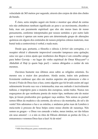 21 ELÊUSIS
velocidade de 365 metros por segundo, através dos corpos de dois dos chefes
do bando.
É claro, seria simples seguir em frente e mostrar que afinal de contas
nós não atribuímos nenhum significado ao peso e ao movimento, chumbo e
bala, mas um puramente espiritual: que eles são meras fases de nosso
pensamento, conforme interpretados por nossos sentidos: e por outro lado
que o receio é apenas um nome para um determinado grupo de alterações
químicas em alguns dos conteúdos de nossos próprios crânios materiais, mas
basta! toda a controvérsia é verbal, e nada mais.
Desde que, portanto, a filosofia e ciência à fortiori são corruptas, e o
receptor oficial é altamente improvável conceder tampouco uma quitação;
uma vez que a única ajuda que recebemos dos Bispos é um conselho amigo
para beber Cerveja – no lugar do vinho espiritual de Omar Khayyam39 e
Abdullah el Haji (a quem haja paz!) – somos obrigados a cuidar de nós
mesmos.
Ouvimos bastante nos últimos anos sobre as religiões orientais. Eu
mesmo sou o maior dos pecadores. Ainda assim, todos nós podemos
livremente confessar que eles em muitos aspectos são pitorescos: e eles o
levam à Visão de Deus face a face, como alguém que foi levado assim até aqui
solenemente levanta sua voz e testemunha; mas seu método é incrivelmente
tedioso, e impróprio para a maioria dos europeus, senão todos. Nunca nos
esqueçamos de que nenhuma poesia do maior tipo, nenhuma arte do maior
tipo, já foram produzidos por qualquer raça asiática. Nós somos os poetas!
somos filhos da madeira e da corrente, da névoa e da montanha, do sol e do
vento! Nós adoramos a lua e as estrelas, e andamos pelas ruas de Londres à
meia-noite à procura de Seus beijos como nosso direito de nascença. Nós
somos os gregos – e Deus vos concede a todos, meus irmãos, ser tão felizes
em seus amores! – e a nós os ritos de Elêusis abririam as portas do Céu, e
entraremos e veremos Deus face a face! Ai de mim!
39 NSR: Omar Khayyam, poeta e matemático persa.
 