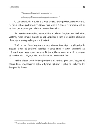 HADNU.ORG 22
‚Ninguém pode ler o texto, nem mesmo eu;
e ninguém pode ler o comentário, exceto eu mesmo.‛ 40
O comentário é a Cabala, e que eu de fato li tão profundamente quanto
os meus pobres poderes permitiram: mas o texto é decifrável somente sob as
estrelas por aqueles que beberam do orvalho da lua.
Sob as estrelas eu sairei, meus irmãos, e beberei daquele orvalho lustral:
voltarei, meus irmãos, quando eu vir Deus face a face, e ler dentro daqueles
olhos eternos o segredo que vos libertará.
Então eu escolherei vocês e vos testarei e vos instruirei nos Mistérios de
Elêusis, ó vós de corações valentes, e olhos frios, e lábios trêmulos! Eu
colocarei uma brasa acesa em seus lábios, e flores sobre seus olhos, e uma
espada em seu coração, e vós também vereis Deus face a face.
Assim, vamos devolver sua juventude ao mundo, pois como línguas de
chama tripla meditaremos sobre o Grande Abismo – Salve os Senhores dos
Bosques de Elêusis!
40 Tennyson deve ter roubado estas linhas; elas são simples e expressivas.
 