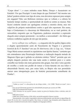 3 ELÊUSIS
‚Carpe diem‛ 5, e esses métodos eram Beber, Dançar e Assassinato no
Estúdio6. Por que Procópio7 é mais limpo do que Petrônio8? Até mesmo um
Julian9 poderia refutar esse tipo de coisa, mas devemos repousar para sempre
em negação? Não; um Robinson minimus ipse se voltará, e a ciência há
bastante tempo recebeu a oportunidade de medir-se contra as massas. Não
ficarei contente dando aos apologistas cristãos a mentira direta, mas irei
culpá-los do próprio materialismo contra o qual eles espumam. Em suma,
hoje o Cristianismo é a descrença do Materialista, ou se você preferir, do
sensualista; enquanto que no Paganismo, podemos encontrar a expressão
daquele amor sempre persistente – ou melhor, a necessidade! – do Além que
tortura e embeleza aqueles de nós que são poetas.
πάντα καθαρά τοίς καθαροίς – e, enquanto não há quebra lógica entre
o dogma aparentemente casto do Nascimento da Virgem e a grosseria
horrível de R. P. Sanchez10 em seu De Matrimonio, Lib. ii. Cap. xxi., ‚Utium
Virgo Maria semen emiserit in copulatione cum Spiritu Sancto,‛ contanto que
nós entendamos uma Encarnação histórica: a realização daquela metade da
Magnum Opus que é grifada no aforismo místico ‚Solve!‛ permite que um
adepto daquela postura não veja nada senão o símbolo puro e o santo
conselho nas lendas não mais grosseiras dos gregos. Isso não é uma questão
de escolha: a razão nos proíbe de tomar o Cisne-Amante em sua tolice e
obscenidade literais; mas, por outro lado, os Bispos não nos permitirão
anexar uma interpretação pura da história precisamente semelhante da
Pomba11.
5 ‚Gather ye roses!‛ é a obra-prima de um clérigo cristão. – A.C. [NSR: ‚Reuni-vos rosas!‛, isto é,
vaginas.]
6 Um caso peculiarmente grosseiro de criminalidade psicopata que ocorreu em 1906.
7 NSR: Provavelmente São Procópio.
8 NSR: Petronius foi um escritor romano, mestre na prosa da literatura latina e satirista, autor de
Satíricon.
9 NSR: Julius Caesar.
10 NSR: Seria Tomás Sánchez (1550–1610), um jesuíta espanhol e famoso casuísta.
11 Recentemente, certo médico imprudente expressou publicamente suas dúvidas se algum Bispo do
século XX era tão tolo e imundo-de-espírito. Elas foram, no entanto, logo dissipadas pelos telegramas de
uma parte considerável do Juizado inteiro, redigidos em linguagem enfática.
 