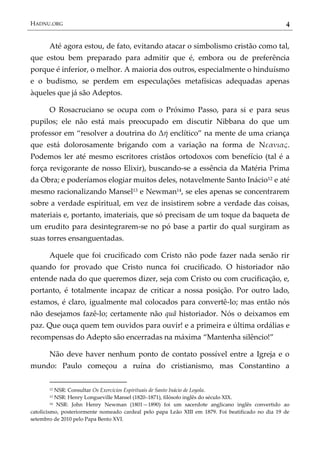 HADNU.ORG 4
Até agora estou, de fato, evitando atacar o simbolismo cristão como tal,
que estou bem preparado para admitir que é, embora ou de preferência
porque é inferior, o melhor. A maioria dos outros, especialmente o hinduísmo
e o budismo, se perdem em especulações metafísicas adequadas apenas
àqueles que já são Adeptos.
O Rosacruciano se ocupa com o Próximo Passo, para si e para seus
pupilos; ele não está mais preocupado em discutir Nibbana do que um
professor em ‚resolver a doutrina do Δή enclítico‛ na mente de uma criança
que está dolorosamente brigando com a variação na forma de Νεανιας.
Podemos ler até mesmo escritores cristãos ortodoxos com benefício (tal é a
força revigorante de nosso Elixir), buscando-se a essência da Matéria Prima
da Obra; e poderíamos elogiar muitos deles, notavelmente Santo Inácio12 e até
mesmo racionalizando Mansel13 e Newman14, se eles apenas se concentrarem
sobre a verdade espiritual, em vez de insistirem sobre a verdade das coisas,
materiais e, portanto, imateriais, que só precisam de um toque da baqueta de
um erudito para desintegrarem-se no pó base a partir do qual surgiram as
suas torres ensanguentadas.
Aquele que foi crucificado com Cristo não pode fazer nada senão rir
quando for provado que Cristo nunca foi crucificado. O historiador não
entende nada do que queremos dizer, seja com Cristo ou com crucificação, e,
portanto, é totalmente incapaz de criticar a nossa posição. Por outro lado,
estamos, é claro, igualmente mal colocados para convertê-lo; mas então nós
não desejamos fazê-lo; certamente não quâ historiador. Nós o deixamos em
paz. Que ouça quem tem ouvidos para ouvir! e a primeira e última ordálias e
recompensas do Adepto são encerradas na máxima ‚Mantenha silêncio!‛
Não deve haver nenhum ponto de contato possível entre a Igreja e o
mundo: Paulo começou a ruína do cristianismo, mas Constantino a
12 NSR: Consultar Os Exercícios Espirituais de Santo Inácio de Loyola.
13 NSR: Henry Longueville Mansel (1820–1871), filósofo inglês do século XIX.
14 NSR: John Henry Newman (1801—1890) foi um sacerdote anglicano inglês convertido ao
catolicismo, posteriormente nomeado cardeal pelo papa Leão XIII em 1879. Foi beatificado no dia 19 de
setembro de 2010 pelo Papa Bento XVI.
 