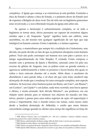 5 ELÊUSIS
completou. A Igreja que começa a se exteriorizar já está perdida. Controlar a
ética do Estado é adotar a ética do Estado, e o primeiro dever do Estado será
de expulsar a Religião do deus rival. Em tal ciclo nós na Inglaterra parecemos
estar revolvendo, e a nova liberdade forçada da Igreja está sobre nós.
Se apenas a destruição é suficientemente completa, se só toda a
Inglaterra se tornar ateia, talvez possamos ser capazes de encontrar alguns
cristãos aqui e ali. Enquanto ‚igreja‛ significa tanto um edifício, uma
assembleia, ou até mesmo tem qualquer significado de um tipo que seja
inteligível ao homem comum, Cristo é rejeitado, e o fariseu supremo.
Agora, o materialismo que sempre foi a maldição do Cristianismo, sem
dúvida, em parte devido ao fato de que os primeiros discípulos eram homens
pobres. Você não pode corromper um homem rico com pães e peixes: só o
tempo superalimentado da Vida Simples. É verdade, Cristo comprou o
mundo com a promessa de Jejuns e Martírios, saturado como foi pelo seu
excesso de glórias de Augusto, mas os pobres eram na grande maioria, e
agarrou-se ambiciosamente a todos os prazeres e lucros brutos dos quais os
cultos e ricos estavam doentes até a morte. Além disso, o ascetismo da
abundância é uma paixão falsa, e só dura até que uma fome saudável seja
alcançada; de modo que a mudança foi uma corrupção completa, sem aspecto
redentor. Se houvesse cinco homens justos em Roma, um Cato15, um Brutus16,
um Curtius17, um Cipião18 e um Julian, nada teria ocorrido; mas havia apenas
o último, e muito atrasado. Sem dúvida Máximo19, seu professor, era um
Adepto santo demais para se misturar nos afazeres do mundo; um fato,
talvez, prestes a passar para uma esfera superior de ação: tal especulação é
ociosa e impertinente, mas o mundo estava em ruínas, como nunca antes
desde a lendária destruição da Atlântida, e confio que meus leitores
concordarão comigo quando eu afirmo uma crença tão orgulhosa na força do
15 NSR: Marcus Porcius Cato ou Catão(234 a.C.- 149 a.C.), estadista e famoso soldado romano,
escritor do primeiro livro sobre a história romana.
16 NSR: Brutus, administrador da Roma antiga, filho de Julio Cesar e um de seus assassinos.
17 NSR: Quintus Curtius Rufus, um historiador do século I.
18 NSR: Cipião, um general durante a Segunda Guerra Púnica e um estadista da República Romana.
19 NSR: Quinto Fábio Máximo, chamado de Cunctator (o que adia), foi um político e militar romano.
 
