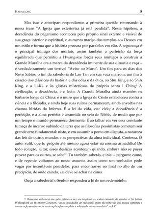 HADNU.ORG 8
Mas isso é antecipar; respondamos a primeira questão retornando à
nossa frase ‚A Igreja que exterioriza já está perdida‛. Nesta hipótese, a
decadência do paganismo aconteceu pelo próprio sinal externo e visível de
sua graça interior e espiritual, o aumento maciço dos templos aos Deuses em
um estilo e forma que a história procura por paralelos em vão. A segurança é
o principal inimigo dos mortais; assim também a perfeição da força
equilibrada que permitiu a Hwang-sze forçar seus inimigos a construir a
Grande Muralha era a marca da decadência iminente de sua dinastia e raça –
é verdadeiramente um terrível ‚Aviso no Muro‛. Um fim para os dias dos
Nove Sábios, o fim da sabedoria de Lao Tan em sua vaca marrom; um fim à
criação dos clássicos da história e das odes e da ética, ao Shu King e ao Shih
King, e a Li-Ki, e às glórias misteriosas do próprio santo I Ching! A
civilização, a decadência, e o lodo. A Grande Muralha ainda mantém os
bárbaros longe da China: é o muro que a Igreja de Cristo estabeleceu contra a
ciência e a filosofia, e ainda hoje suas ruínas permanecem, ainda envoltas nas
chamas lúridas do Inferno. É a lei da vida, este ciclo; a decadência é a
perfeição, e a alma perfeita é assumida no seio de Néftis, de modo que por
um tempo o mundo permanece dormente. É ao falhar em ver essa constante
fumaça de incenso subindo da terra que as filosofias pessimistas cometem seu
grande erro fundamental: nisto, e em assumir o ponto em disputa, a natureza
das leis de outros mundos e as perspectivas da alma individual. Confessa, Ó
autor sutil, que tu próprio até mesmo agora estás na mesma armadilha! De
todo coração, leitor; esses deslizes acontecem quando, embora não se possa
provar para os outros, se sabe22. Tu também saberás, e irás: – pergunte como,
e de repente voltamos ao nosso assunto, assim como um sonhador pode
vagar por incontáveis pesadelos, para encontrar-se no final no alto de um
precipício, de onde caindo, ele deve se achar na cama.
Ouça a sabedoria! o Senhor respondeu a Jó de um redemoinho.
22 Deixe-me enfurecer-me pela primeira vez, eu imploro; eu estou cansado de emular o Sir Julian
Wallingford do Sr. Storer Clouston, ‚cujas faculdades de raciocínio eram tão notáveis que nunca cometeu a
menor ação sem fornecer uma explicação completa e adequada de sua conduta‛. – A.C.
 