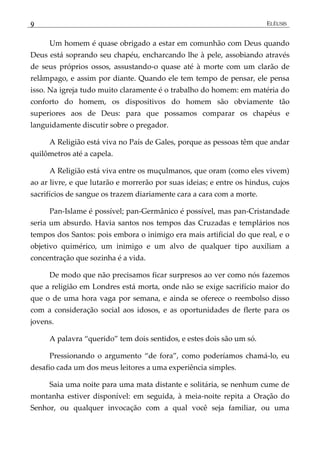 9 ELÊUSIS
Um homem é quase obrigado a estar em comunhão com Deus quando
Deus está soprando seu chapéu, encharcando lhe à pele, assobiando através
de seus próprios ossos, assustando-o quase até à morte com um clarão de
relâmpago, e assim por diante. Quando ele tem tempo de pensar, ele pensa
isso. Na igreja tudo muito claramente é o trabalho do homem: em matéria do
conforto do homem, os dispositivos do homem são obviamente tão
superiores aos de Deus: para que possamos comparar os chapéus e
languidamente discutir sobre o pregador.
A Religião está viva no País de Gales, porque as pessoas têm que andar
quilômetros até a capela.
A Religião está viva entre os muçulmanos, que oram (como eles vivem)
ao ar livre, e que lutarão e morrerão por suas ideias; e entre os hindus, cujos
sacrifícios de sangue os trazem diariamente cara a cara com a morte.
Pan-Islame é possível; pan-Germânico é possível, mas pan-Cristandade
seria um absurdo. Havia santos nos tempos das Cruzadas e templários nos
tempos dos Santos: pois embora o inimigo era mais artificial do que real, e o
objetivo quimérico, um inimigo e um alvo de qualquer tipo auxiliam a
concentração que sozinha é a vida.
De modo que não precisamos ficar surpresos ao ver como nós fazemos
que a religião em Londres está morta, onde não se exige sacrifício maior do
que o de uma hora vaga por semana, e ainda se oferece o reembolso disso
com a consideração social aos idosos, e as oportunidades de flerte para os
jovens.
A palavra ‚querido‛ tem dois sentidos, e estes dois são um só.
Pressionando o argumento ‚de fora‛, como poderíamos chamá-lo, eu
desafio cada um dos meus leitores a uma experiência simples.
Saia uma noite para uma mata distante e solitária, se nenhum cume de
montanha estiver disponível: em seguida, à meia-noite repita a Oração do
Senhor, ou qualquer invocação com a qual você seja familiar, ou uma
 