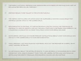 THE PURELY MYTHICAL ORPHEUS WAS ASSOCIATED WITH A BODY OF WRITINGS AND A SET OF 
RELIGIOUS BELIEFS CALLED “ORPHISM.” 
ORPHISM BEGAN TO BE TAUGHT IN THE 6TH CENTURY B.C. 
THE ORPHIC WRITING (FEW OF WHICH SURVIVE) SUPPOSEDLY CONTAIN KNOWLEDGE THAT 
ORPHEUS GAINED WHILE IN THE UNDERWORLD. 
REINCARNATION IS CENTRAL TO THE DOCTRINE;ONLY BY FOLLOWING THE TEACHINGS OF 
ORPHEUS TO LEAD AN ASCETIC LIFE CAN THE SOUL EVENTUALLY BE FREED FORM REBIRTH. AS 
IN BUDDHISM,INCARNATION IS A BAD THING FROM WHICH ONE SEEKS RELEASE. 
SOME ORPHIC WRITINGS CONTAINED PRECISE INSTRUCTIONS ABOUT WHAT ONE SHOULD SAY 
AND DO IN THE UNDERWORLD TO AVOID REINCARNATION. 
THUS, ORPHISM, LIKE THE ELEUSINIAN MYSTERIES, HELD OUT THE PROMISE OF A HAPPY, OR AT 
LEAST HAPPIER, AFTERLIFE. 
NO ORTHODOXY ABOUT THE AFTERLIFE EXISTS. IT WAS GENERALLY CONSIDERED BOTH LESS 
IMPORTANT AND LESS PLEASANT THAN THIS LIFE. GREEK MYTHOLOGY CONTAINS NO 
AETIOLOGY FOR DEATH THROUGH, FOR EXAMPLE, HUMAN SIN OR MISTAKE. 
 