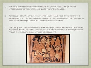 THE REQUIREMENT OF SECRECY MEANS THAT OUR KNOWLEDGE OF THE 
MYSTERIES IS BOTH LIMITED AND QUITE PROBABLY BIASED. 
ALTHOUGH CERTAINLY SOME INITIATES MUSH HAVE TOLD THE SECRET, THE 
SURVIVING WRITTEN REFERENCES OBSERVE THE PROHIBITION. THEY ALLUDE TO 
DETAILS OF THE MYSTERIES BUT DO NOT DESCRIBE THEM. 
THE ONLY WRITERS WHO DO DESCRIBE THE MYSTERIES ARE EARLY CHRISTIAN 
AUTHORS. BECAUSE THEY WROTE WITH THE DESIRE TO PROVE THE MYSTERIES 
FALSE, THEIR TESTIMONY MAY NOT BE ACCURATE. 
 