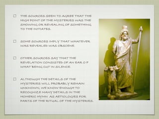 THE SOURCES SEEM TO AGREE THAT THE 
HIGH POINT OF THE MYSTERIES WAS THE 
SHOWING OR REVEALING OF SOMETHING 
TO THE INITIATES. 
SOME SOURCES IMPLY THAT WHATEVER 
WAS REVEALED WAS OBSCENE. 
OTHER SOURCES SAY THAT THE 
REVELATION CONSISTED OF AN EAR O F 
WHAT BEING CUT IN SILENCE. 
ALTHOUGH THE DETAILS OF THE 
MYSTERIES WILL PROBABLY REMAIN 
UNKNOWN, WE KNOW ENOUGH TO 
RECOGNIZE MANY DETAILS IN THE 
HOMERIC HYMN AS AETIOLOGIES FOR 
PARTS OF THE RITUAL OF THE MYSTERIES. 
 