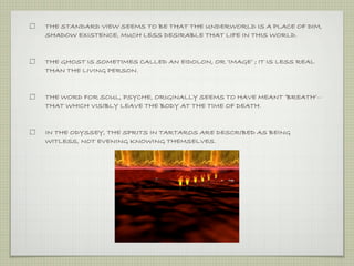 THE STANDARD VIEW SEEMS TO BE THAT THE UNDERWORLD IS A PLACE OF DIM, 
SHADOW EXISTENCE, MUCH LESS DESIRABLE THAT LIFE IN THIS WORLD. 
THE GHOST IS SOMETIMES CALLED AN EIDOLON, OR ‘IMAGE’ ; IT IS LESS REAL 
THAN THE LIVING PERSON. 
THE WORD FOR SOUL, PSYCHE, ORIGINALLY SEEMS TO HAVE MEANT ‘BREATH’-- 
THAT WHICH VISIBLY LEAVE THE BODY AT THE TIME OF DEATH. 
IN THE ODYSSEY, THE SPRITS IN TARTAROS ARE DESCRIBED AS BEING 
WITLESS, NOT EVENING KNOWING THEMSELVES. 
 