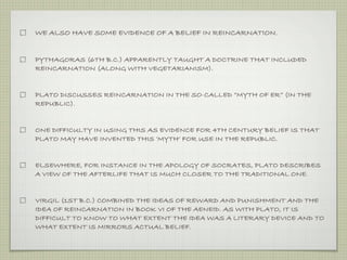 WE ALSO HAVE SOME EVIDENCE OF A BELIEF IN REINCARNATION. 
PYTHAGORAS (6TH B.C.) APPARENTLY TAUGHT A DOCTRINE THAT INCLUDED 
REINCARNATION (ALONG WITH VEGETARIANISM). 
PLATO DISCUSSES REINCARNATION IN THE SO-CALLED “MYTH OF ER” (IN THE 
REPUBLIC). 
ONE DIFFICULTY IN USING THIS AS EVIDENCE FOR 4TH CENTURY BELIEF IS THAT 
PLATO MAY HAVE INVENTED THIS ‘MYTH’ FOR USE IN THE REPUBLIC. 
ELSEWHERE, FOR INSTANCE IN THE APOLOGY OF SOCRATES, PLATO DESCRIBES 
A VIEW OF THE AFTERLIFE THAT IS MUCH CLOSER TO THE TRADITIONAL ONE. 
VIRGIL (1ST B.C.) COMBINED THE IDEAS OF REWARD AND PUNISHMENT AND THE 
IDEA OF REINCARNATION IN BOOK VI OF THE AENEID. AS WITH PLATO, IT IS 
DIFFICULT TO KNOW TO WHAT EXTENT THE IDEA WAS A LITERARY DEVICE AND TO 
WHAT EXTENT IS MIRRORS ACTUAL BELIEF. 
 