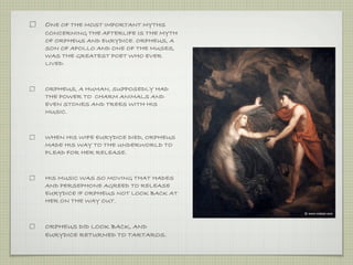 ONE OF THE MOST IMPORTANT MYTHS 
CONCERNING THE AFTERLIFE IS THE MYTH 
OF ORPHEUS AND EURYDICE. ORPHEUS, A 
SON OF APOLLO AND ONE OF THE MUSES, 
WAS THE GREATEST POET WHO EVER 
LIVED. 
ORPHEUS, A HUMAN, SUPPOSEDLY HAD 
THE POWER TO CHARM ANIMALS AND 
EVEN STONES AND TREES WITH HIS 
MUSIC. 
WHEN HIS WIFE EURYDICE DIED, ORPHEUS 
MADE HIS WAY TO THE UNDERWORLD TO 
PLEAD FOR HER RELEASE. 
HIS MUSIC WAS SO MOVING THAT HADES 
AND PERSEPHONE AGREED TO RELEASE 
EURYDICE IF ORPHEUS NOT LOOK BACK AT 
HER ON THE WAY OUT. 
ORPHEUS DID LOOK BACK, AND 
EURYDICE RETURNED TO TARTAROS. 
 