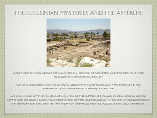 THE ELEUSINIAN MYSTERIES AND THE AFTERLIFE 
WHAT ARE THE RELIGIOUS RITUALS HELD IN HONOR OF DEMETER AND PERSEPHONE, THE 
ELEUSINIAN MYSTERIES ABOUT? 
WE WILL EXPLORE WHAT IS KNOWN ABOUT THE MYSTERIES AND THE PROMISE THEY 
APPARENTLY EXTENDED FOR A HAPPY AFTERLIFE. 
WE WILL LOOK AT THE CONTRASTING VIEW OF THE AFTERLIFE FOUND ELSEWHERE IN GREEK 
MYTH AND RELIGION, LOOKING AT DEPICTION OF THE UNDERWORLD IN HOMER, AT SUGGESTIONS 
OF REINCARNATION, AND AT THE MYTH OF ORPHEUS AND ITS ASSOCIATED CULT ORPHISM. 
 