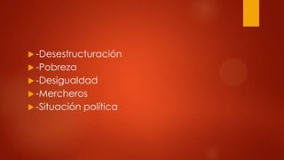  -Desestructuración
-Pobreza
-Desigualdad
-Mercheros
-Situación
política