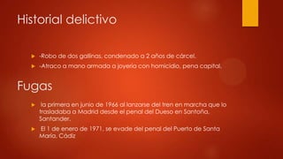 Historial delictivo
-Robo de dos gallinas, condenado a 2 años de cárcel.
-Atraco a mano armada a joyería con homicidio, pena capital.
Fugas
la primera en junio de 1966 al lanzarse del tren en marcha que lo
trasladaba a Madrid desde el penal del Dueso en Santoña,
Santander.
El 1 de enero de 1971, se evade del penal del Puerto de Santa
María, Cádiz