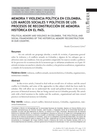 MEMORIA Y VIOLENCIA POLÍTICA EN COLOMBIA.
LOS MARCOS SOCIALES Y POLÍTICOS DE LOS
PROCESOS DE RECONSTRUCCIÓN DE MEMORIA
HISTÓRICA EN EL PAÍS.
POLITICAL MEMORY AND VIOLENCE IN COLOMBIA. THE POLÍTICAL AND
SOCIAL FRAMEWORKS OF THE HISTORYCAL MEMORY RECONSTRUCTION
IN OUR COUNTRY.
Andrés Cancimance López*
Resumen
En este artículo me propongo abordar, a modo de revisión, el panorama general
sobre la violencia y el conflicto armado en Colombia y algunos de los enfoques que se
advierten entre sus estudiosos. Esto me permitirá comprender los marcos sociales y políticos
de los procesos de reconstrucción de la memoria que se adelantan actualmente en el país. El
artículo termina con una breve alusión a los estudios y a las prácticas académicas,organizativas
y estatales de la memoria en Colombia.
Palabras clave: violencia,conflicto armado,memoria histórica,Colombia,organizaciones,
instituciones estatales.
Abstract
In this review article, I intend to deal with an overall view of violence and the armed
conflict in Colombia, and some of the approaches to this subject which has been made by
scholars. This will allow me to understand the social and political frames of the recovery
processes of historical memory that are being carried out in Colombia presently.The article
ends with a brief mention to the studies and the academic, organizational and state-owned
practices on historical memory in Colombia.
Key words: violence, armed conflict, historical memory, Colombia, organizations, state-
owned institutions.
rev. eleuthera.Vol. 9, julio-diciembre 2013, págs. 13-38
Recibido: marzo 21 de 2013;Aprobado: mayo 9 de 2013
* Candidato a Doctor en Antropología por la Universidad Nacional de Colombia. Maestro en Ciencia Política de la
Facultad Latinoamericana de Ciencias Sociales, sede Ecuador, y Trabajador Social de la Universidad Nacional de
Colombia. Es autor del libro Memorias en silencio: La masacre en El Tigre, Putumayo. Reconstrucción de memoria
histórica en Colombia (2012). Su trayectoria investigativa y docente se centra en el campo de la antropología de la
violencia; los derechos humanos; la memoria, el poder y la identidad; la migración forzada y el trabajo psicosocial con
víctimas de la violencia sociopolítica en Colombia. Junto con la trabajadora social Martha Nubia Bello, fue relator del
informe de memoria histórica sobre la masacre de El Tigre, elaborado por el Centro Nacional de Memoria Histórica.
Actualmente es Investigador del Grupo Conflicto Social y Violencia del Centro de Estudios Sociales (CES) en la
Universidad Nacional de Colombia, y director general de la Fundación El Alumbrador. E-mail: cancimance5@gmail.com
Como citar este artículo:
Cancimance López, Andrés. (2013). Memoria y violencia política
en Colombia. Los marcos sociales y políticos de los procesos de
reconstrucción de memoria histórica en el país. Eleuthera, 9(2), 13-38.
 