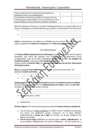 Νεοελληνική Λογοτεχνία γ΄ γυμνασίου
Επιμέλεια: Σερδάκη Ευαγγελία - www.synodoiporos.weebly.com Σελίδα 3
Τόσο η γυναίκα όσο και ο πολεμιστής λειτουργούν ως
σύμβολα για όλους τους Μεσολογγίτες
Η υπερνίκηση του φυσικού εμποδίου της πείνας από τους
πολιορκημένους παρουσιάζεται ως νίκη της θέλησης και ένα
σημαντικό βήμα για την κατάκτηση της ηθικής ελευθερίας
ε)Τα δύο πρόσωπα-ο άντρας και η γυναίκα- διαφοροποιούνται μεν ως προς το φύλο και το
είδος των αντιδράσεων, επανασυνδέονται όμως με βάση 2 κοινά στοιχεία. Ποια είναι αυτά;
 ........................................................................................................................................
........................................................................................................................................
 ........................................................................................................................................
........................................................................................................................................
στ)Αφού παρατηρήσετε τον αριθμό των συλλαβών και τον τονισμό που υπάρχει σε κάθε
στίχο, να σχολιάσετε το μέτρο του ποιήματος και το είδος της ομοιοκαταληξίας.
2ο απόσπασμα
1. Το κλίμα αλλάζει διαμετρικά στο 2ο απόσπασμα σε σχέση με το πρώτο: από την τραγική
κατάσταση στην οποία έχει οδηγήσει τους πολιορκημένους η βασανιστική πείνα,
μεταφερόμαστε τώρα σε μια άλλη ατμόσφαιρα με δεσπόζον στοιχείο την ομορφιά της
ανοιξιάτικης φύσης , κυρίως όμως την ομορφιά της ζωής.
Εύλογα, λοιπόν, το ποιητικό ύφος είναι περισσότερο περίτεχνο και όχι λιτό, πλαισιωμένο
από λυρικές εικόνες .
β) Στον 1ο στίχο με ποια εκφραστικά μέσα επιλέγει ο ποιητής να μας μυήσει στη
χαρούμενη γιορτή της Άνοιξης;
 ........................................................................................................................................
.......................................................................................................................................
 .......................................................................................................................................
γ)Ο 2ος στίχος βρίσκεται σε αντιθετική σχέση με τον 1ο.Να εξηγήσετε αυτή την αντίθεση
και στη συνέχεια να αναφερθείτε στα εκφραστικά μέσα του στίχου, καθώς και στην ιδέα
που θέλει να υποβάλει μέσω αυτών ο ποιητής.
 ........................................................................................................................................
........................................................................................................................................
........................................................................................................................................
 εκφραστικά μέσα - εικόνες:
........................................................................................................................................
........................................................................................................................................
 παρομοίωση:..................................................................................................................
δ) Στους στίχους 3 - 9 ο ποιητής δημιουργεί μια σειρά από λυρικές εικόνες σε κλιμάκωση:
 στον 3ο στίχο με το σχήμα υπαλλαγής ( το επίθετο "λευκό" αποδίδεται στο βουνάκι,
ενώ ανήκει στα πρόβατα)τη μετοχή "κινούμενο" και το ρήμα "βελάζει"
αισθητοποιείται η κίνηση και ο ήχος της εικόνας των λευκών προβάτων που
βόσκουν στον λόφο.
 Στον 4ο και 5ο στίχο αποδίδονται με ποιητικό τρόπο εικόνες καθρεφτισμών : τα
λευκά πρόβατα καθρεφτίζονται στα νερά της θάλασσας, την ίδια στιγμή που η
 