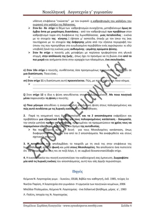 Νεοελληνική Λογοτεχνία γ΄ γυμνασίου
Επιμέλεια: Σερδάκη Ευαγγελία - www.synodoiporos.weebly.com Σελίδα 4
υδάτινη επιφάνεια "ενώνεται" με τον ουρανό: ο καθρεφτισμός του γαλάζιου του
ουρανού στο γαλάζιο της θάλασσας.
 Στον 6ο - 8ο στίχο το θέμα των καθρεφτισμών συνεχίζεται, μεταβαίνουμε όμως σε
έμβια όντα με μικρότερες διαστάσεις : από τον καθρεφτισμό των προβάτων στον
καθρεφτισμό τώρα στη διαφάνεια της λιμνοθάλασσας μιας πεταλούδας : εικόνα
με το στοιχείο της κίνησης ( έφτασε μ’ ασπούδα, έπαιξε με τον ίσκιο της )και
ταυτόχρονα με το στοιχείο της όσφρησης μέσα από την εξαίσια περιγραφή του
ύπνου της που προηγήθηκε στο ευωδιασμένο περιβάλλον ενός αγριόκρινου: κι εδώ
υποβολή ξανά της εικόνας μιας ανθισμένης - γεμάτης αρώματα φύσης.
 Στον 9ο στίχο ο ποιητής μάς μεταφέρει με περίσσια τρυφερότητα στη γλυκιά
στιγμή, στην απόλαυση της ζωής , όπως έχει το προνόμιο να τη βιώνει ένα από τα
πιο μικρά και ασήμαντα όντα στην ιεραρχία των πλασμάτων, ένα σκουληκάκι.
ε) Στον 10ο στίχο ο ποιητής, συνθέτοντας όσα προηγουμένως παρουσίασε, καταλήγει σε
μια διαπίστωση. Ποια είναι ;
 .......................................................................................................................................
στ) Στον στίχο 11 η διαπίστωση αυτή προεκτείνεται. Πώς, με ποιον τρόπο και ποιο νόημα;
 ........................................................................................................................................
........................................................................................................................................
...............................................................................................................................
ζ) Στον στίχο 12 η ίδια η φύση απευθύνεται στους πολιορκημένους .Με ποια ποιητικά
μέσα παρουσιάζει τη φύση ο ποιητής;
η) Ποιο μήνυμα απευθύνει η αναγεννημένη ανοιξιάτικη φύση στους πολιορκημένους και
πώς αυτό συνδέεται με τις λυρικές εικόνες που προηγήθηκαν;
2. Παρά τη νοηματική τους διαφοροποίηση, και τα 2 αποσπάσματα εκφράζουν και
προβάλλουν μια εξαιρετικά δύσκολη για τους πολιορκημένους κατάσταση - δοκιμασία,
την οποία ωστόσο πρέπει να υπερβούν, προκειμένου να πραγματώσουν το χρέος τους να
παραμείνουν ελεύθεροι, βαδίζοντας τον δρόμο της αυτοθυσίας.
 Να περιγράψετε αυτή τη δεινή για τους Μεσολογγίτες κατάσταση, όπως
διαφοροποιείται σε κάθε ένα από τα 2 αποσπάσματα. Να αναφερθείτε και στους
σχετικούς στίχους.
3. Η πεταλούδα που απολαμβάνει το παιχνίδι με τη σκιά της στην επιφάνεια της
λιμνοθάλασσας αποκτά φωνή και μιλά στους Μεσολογγίτες .Να αποδώσετε όσα πιστεύετε
ότι θα μπορούσε να τους πει σε πεζό λόγο, ή σε ιαμβικό δεκαπεντασύλλαβο στίχο.
4. Η εικονοπλασία του ποιητή κινητοποίησε την καλλιτεχνική σας έμπνευση. Ζωγραφίστε
μία από τις λυρικές εικόνες του αποσπάσματος, αυτή που σάς άγγιξε περισσότερο.
Πηγές
Κείμενα Ν. Λογοτεχνίας γυμν. - λυκείου, ΟΕΔΒ, Βιβλίο του καθηγητή, έκδ. 1985, τεύχος 1ο
Νικήτα Παρίση, Η λογοτεχνία στο γυμνάσιο- Η ερμηνεία των ποιητικών κειμένων, 2006
Μπέλλα-Πτολεμαίου, Κείμενα Ν. Λογοτεχνίας - ένα διδακτικό βοήθημα, μέρος α΄, 1983
Λ. Πολίτη, Ιστορία της Ν. Λογοτεχνίας
 