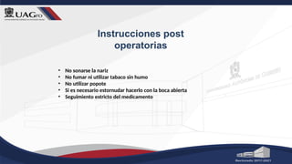 Instrucciones post
operatorias
• No sonarse la nariz
• No fumar ni utilizar tabaco sin humo
• No utilizar popote
• Si es necesario estornudar hacerlo con la boca abierta
• Seguimiento estricto del medicamento
 