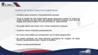•INJERTO DE TEJIDO CONECTIVO SUBEPITELIAL.
• Contiene tejido conectivo y frecuentemente periostio.
• Tiene la ventaja de que posee doble aporte sanguíneo cuando se coloca en
el sitio receptor, por una parte del periostio del lecho receptor y por otra del
colgajo que cubre el injerto, lo cual aumenta su supervivencia.
• Se puede utilizar para tratar una o varias recesiones contiguas.
• Ocasiona menos molestias postoperatorias.
• Es mucho más estético en comparación con el injerto gingival libre.
• Se puede combinar con otras técnicas quirúrgicas de colgajos de tejido
blando o gingivoplastía para mejorar la estética.
• Posee una alta predictibilidad.
 