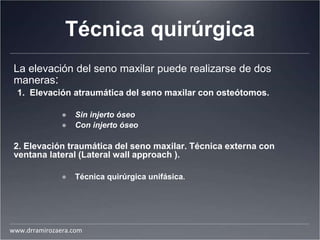 Técnica quirúrgica
La elevación del seno maxilar puede realizarse de dos
maneras:
1. Elevación atraumática del seno maxilar con osteótomos.
● Sin injerto óseo
● Con injerto óseo
2. Elevación traumática del seno maxilar. Técnica externa con
ventana lateral (Lateral wall approach ).
● Técnica quirúrgica unifásica.
www.drramirozaera.com
 