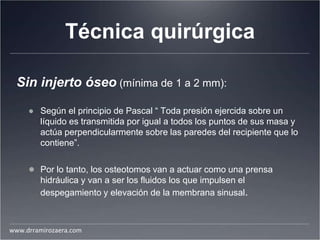 Técnica quirúrgica
Sin injerto óseo (mínima de 1 a 2 mm):
● Según el principio de Pascal “ Toda presión ejercida sobre un
líquido es transmitida por igual a todos los puntos de sus masa y
actúa perpendicularmente sobre las paredes del recipiente que lo
contiene”.
● Por lo tanto, los osteotomos van a actuar como una prensa
hidráulica y van a ser los fluidos los que impulsen el
despegamiento y elevación de la membrana sinusal.
www.drramirozaera.com
 