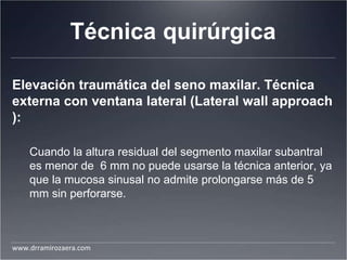 Técnica quirúrgica
Elevación traumática del seno maxilar. Técnica
externa con ventana lateral (Lateral wall approach
):
Cuando la altura residual del segmento maxilar subantral
es menor de 6 mm no puede usarse la técnica anterior, ya
que la mucosa sinusal no admite prolongarse más de 5
mm sin perforarse.
www.drramirozaera.com
 