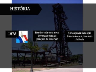 HISTÓRIA
1978 Itamim cria uma nova
invenção para os
parques de diversão
Uma queda livre que
termina o seu percurso
deitada
 