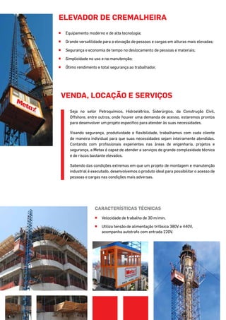 elevador de cremalheira
^^ Equipamento moderno e de alta tecnologia;
^^ Grande versatilidade para a elevação de pessoas e cargas em alturas mais elevadas;
^^ Segurança e economia de tempo no deslocamento de pessoas e materiais;
^^ Simplicidade no uso e na manutenção;
^^ Ótimo rendimento e total segurança ao trabalhador.
Características técnicas
^^ Velocidade de trabalho de 30 m/min.
^^ Utiliza tensão de alimentação trifásica 380V e 440V,
acompanha autotrafo com entrada 220V.
Seja no setor Petroquímico, Hidroelétrico, Siderúrgico, da Construção Civil,
Offshore, entre outros, onde houver uma demanda de acesso, estaremos prontos
para desenvolver um projeto específico para atender às suas necessidades.
Visando segurança, produtividade e flexibilidade, trabalhamos com cada cliente
de maneira individual para que suas necessidades sejam inteiramente atendidas.
Contando com profissionais experientes nas áreas de engenharia, projetos e
segurança, a Metax é capaz de atender a serviços de grande complexidade técnica
e de riscos bastante elevados.
Sabendo das condições extremas em que um projeto de montagem e manutenção
industrial é executado, desenvolvemos o produto ideal para possibilitar o acesso de
pessoas e cargas nas condições mais adversas.
VENDA, LOCAÇÃO E SERVIÇOS
 